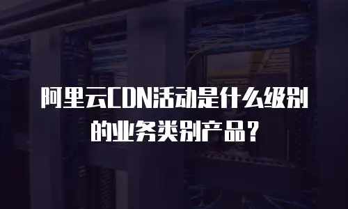阿里云CDN活动是什么级别的业务类别产品？