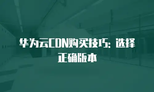 华为云CDN购买技巧: 选择正确版本