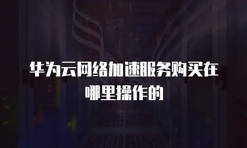 华为云网络加速服务购买在哪里操作的