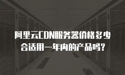 阿里云CDN服务器价格多少合适用一年内的产品吗？