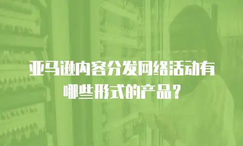 亚马逊内容分发网络活动有哪些形式的产品？