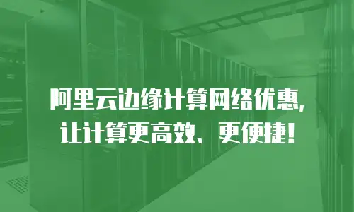 阿里云边缘计算网络优惠，让计算更高效、更便捷！
