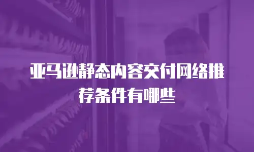 亚马逊静态内容交付网络推荐条件有哪些