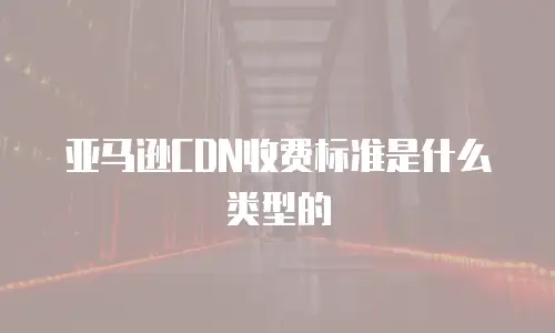 亚马逊cdn收费标准是什么类型的