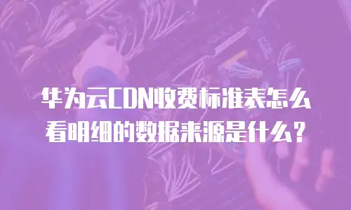 华为云CDN收费标准表怎么看明细的数据来源是什么？
