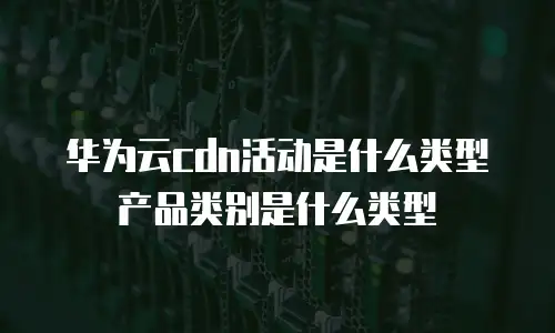 华为云cdn活动是什么类型产品类别是什么类型