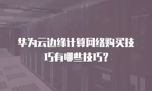 华为云边缘计算网络购买技巧有哪些技巧？