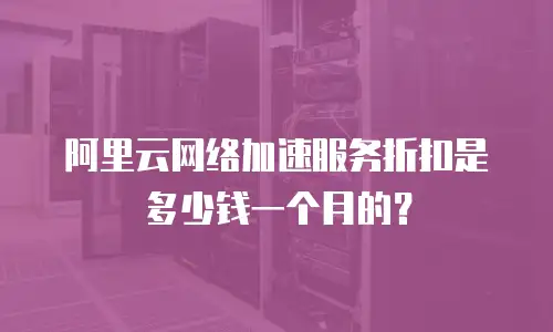 阿里云网络加速服务折扣是多少钱一个月的？