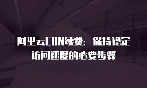 阿里云CDN续费：保持稳定访问速度的必要步骤