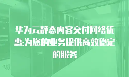 华为云静态内容交付网络优惠:为您的业务提供高效稳定的服务