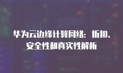 华为云边缘计算网络：折扣、安全性和真实性解析