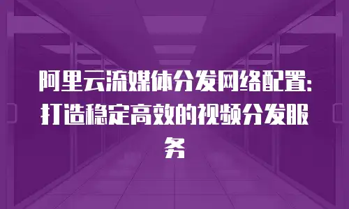 阿里云流媒体分发网络配置：打造稳定高效的视频分发服务