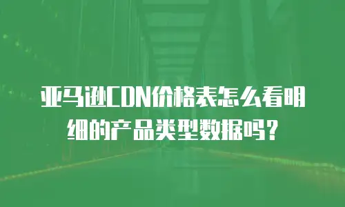 亚马逊cdn价格表怎么看明细的产品类型数据吗？