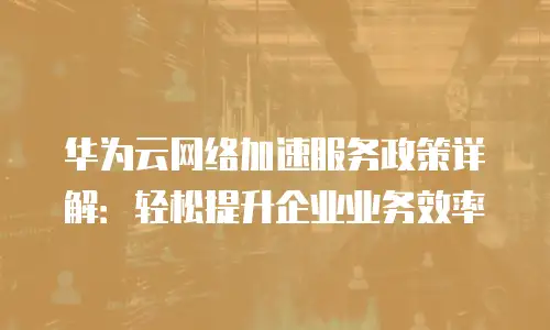 华为云网络加速服务政策详解：轻松提升企业业务效率