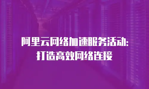 阿里云网络加速服务活动：打造高效网络连接