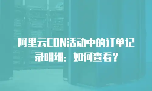 阿里云CDN活动中的订单记录明细：如何查看？