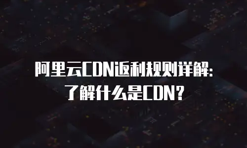 阿里云CDN返利规则详解：了解什么是CDN？