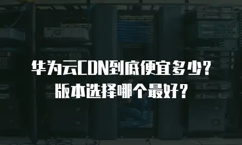 华为云CDN到底便宜多少？版本选择哪个最好？