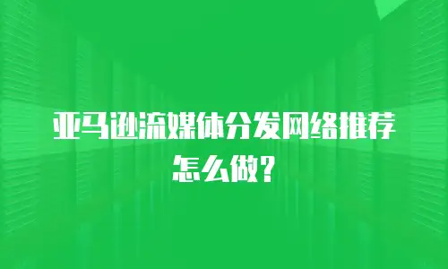 亚马逊流媒体分发网络推荐怎么做？