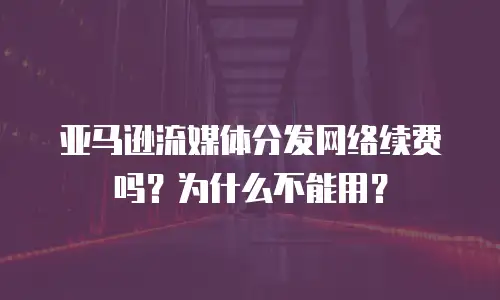 亚马逊流媒体分发网络续费吗？为什么不能用？
