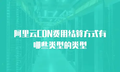阿里云CDN费用结算方式有哪些类型的类型