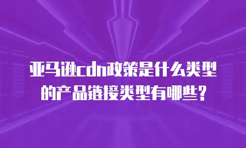 亚马逊cdn政策是什么类型的产品链接类型有哪些?