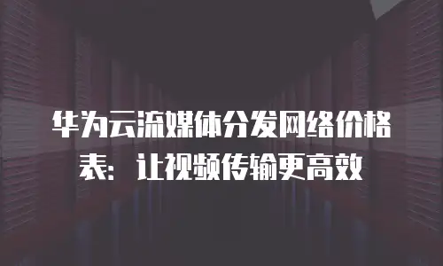 华为云流媒体分发网络价格表：让视频传输更高效
