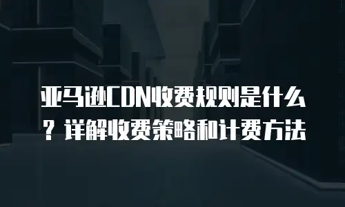 亚马逊CDN收费规则是什么？详解收费策略和计费方法