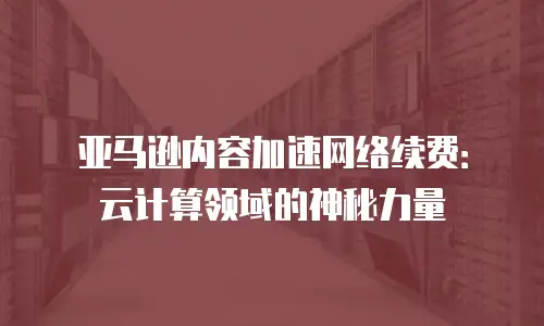 亚马逊内容加速网络续费：云计算领域的神秘力量