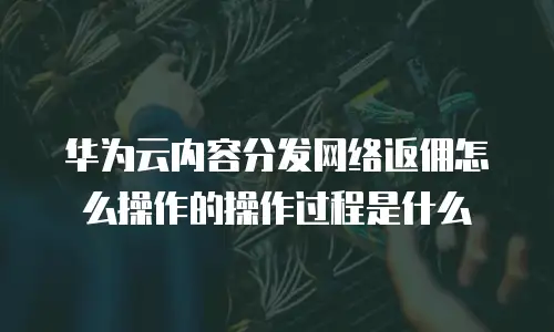 华为云内容分发网络返佣怎么操作的操作过程是什么
