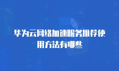 华为云网络加速服务推荐使用方法有哪些
