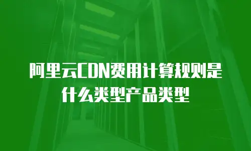 阿里云CDN费用计算规则是什么类型产品类型