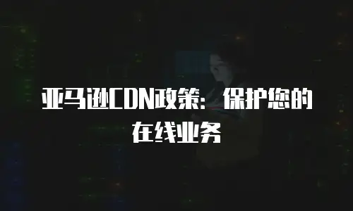 亚马逊CDN政策：保护您的在线业务
