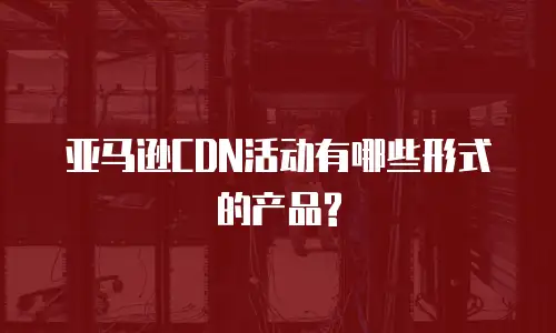 亚马逊CDN活动有哪些形式的产品?
