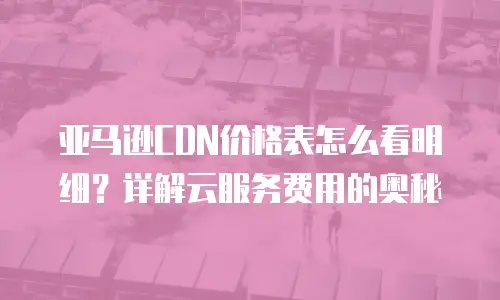 亚马逊CDN价格表怎么看明细？详解云服务费用的奥秘