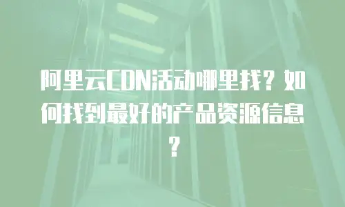 阿里云CDN活动哪里找？如何找到最好的产品资源信息？