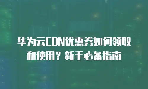 华为云CDN优惠券如何领取和使用？新手必备指南