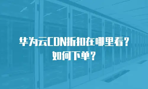 华为云CDN折扣在哪里看？如何下单？