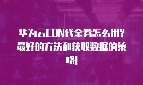 华为云CDN代金券怎么用?最好的方法和获取数据的策略!