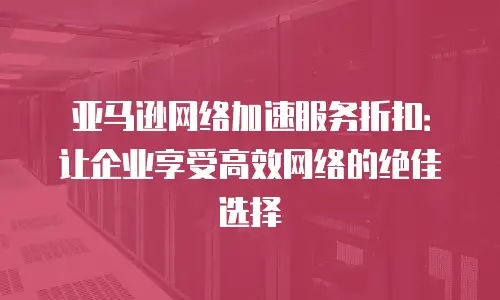 亚马逊网络加速服务折扣：让企业享受高效网络的绝佳选择