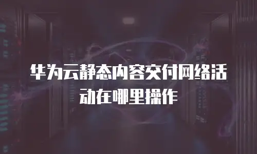 华为云静态内容交付网络活动在哪里操作