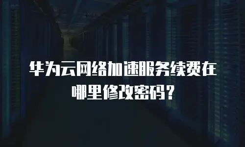 华为云网络加速服务续费在哪里修改密码？