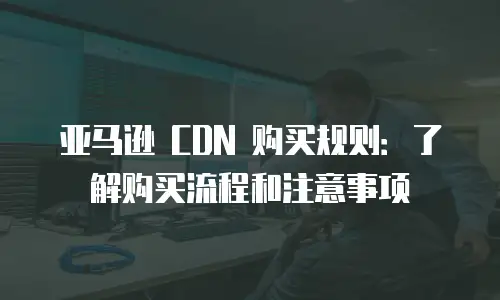 亚马逊 CDN 购买规则：了解购买流程和注意事项