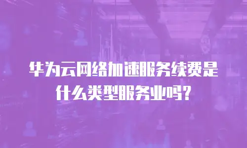 华为云网络加速服务续费是什么类型服务业吗？