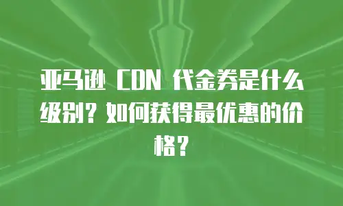 亚马逊 CDN 代金券是什么级别？如何获得最优惠的价格？