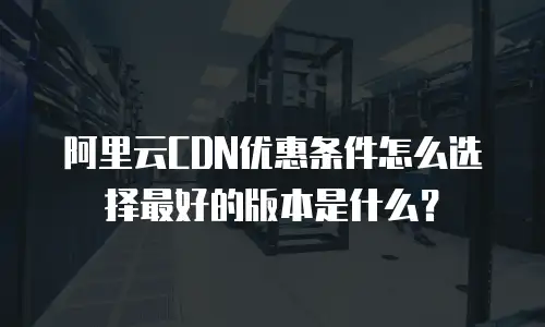 阿里云CDN优惠条件怎么选择最好的版本是什么？