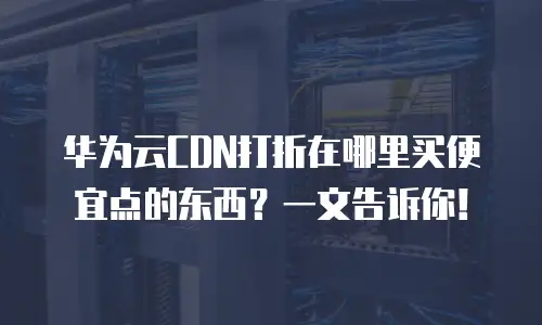 华为云CDN打折在哪里买便宜点的东西？一文告诉你！