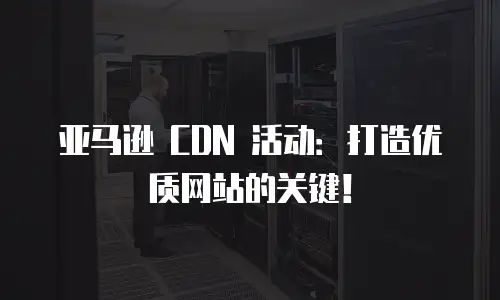 亚马逊 CDN 活动：打造优质网站的关键！