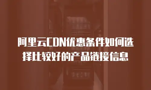 阿里云CDN优惠条件如何选择比较好的产品链接信息