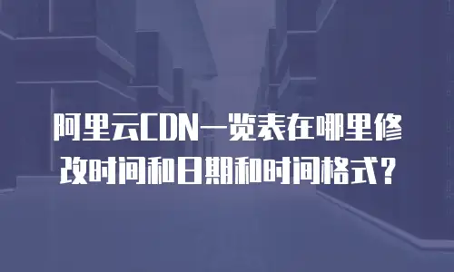 阿里云CDN一览表在哪里修改时间和日期和时间格式？